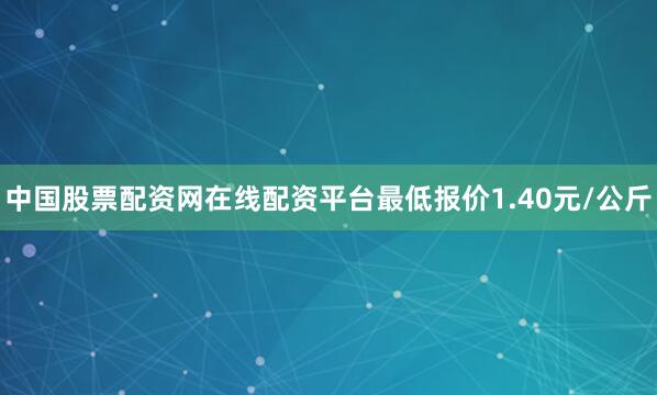 中国股票配资网在线配资平台最低报价1.40元/公斤
