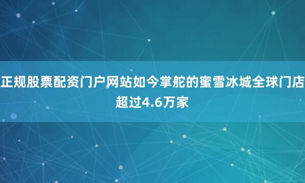 正规股票配资门户网站如今掌舵的蜜雪冰城全球门店超过4.6万家