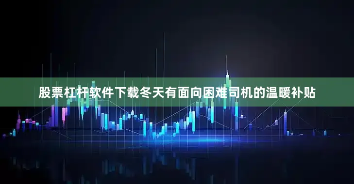 股票杠杆软件下载冬天有面向困难司机的温暖补贴