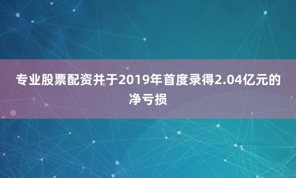 专业股票配资并于2019年首度录得2.04亿元的净亏损