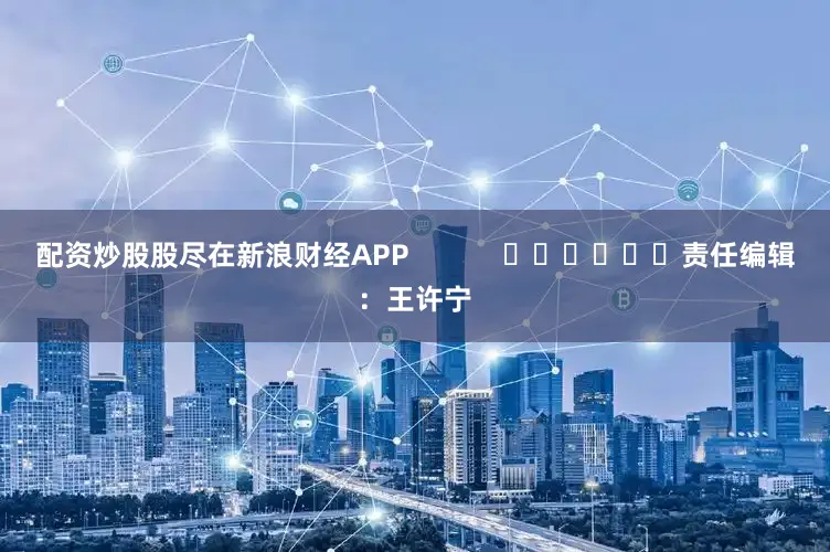 配资炒股股尽在新浪财经APP            						责任编辑：王许宁
