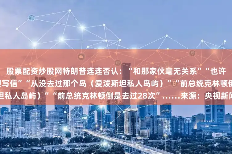股票配资炒股网特朗普连连否认：“和那家伙毫无关系”“也许有人冒用我的名字给爱泼斯坦写信”“从没去过那个岛（爱泼斯坦私人岛屿）”“前总统克林顿倒是去过28次”……来源：央视新闻