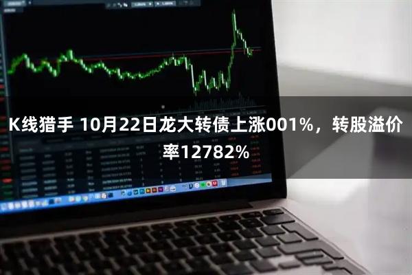 K线猎手 10月22日龙大转债上涨001%，转股溢价率12782%