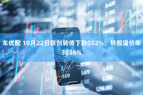 车优配 10月22日联创转债下跌052%，转股溢价率3836%
