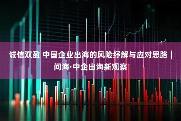 诚信双盈 中国企业出海的风险纾解与应对思路︱问海·中企出海新观察