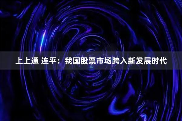 上上通 连平：我国股票市场跨入新发展时代