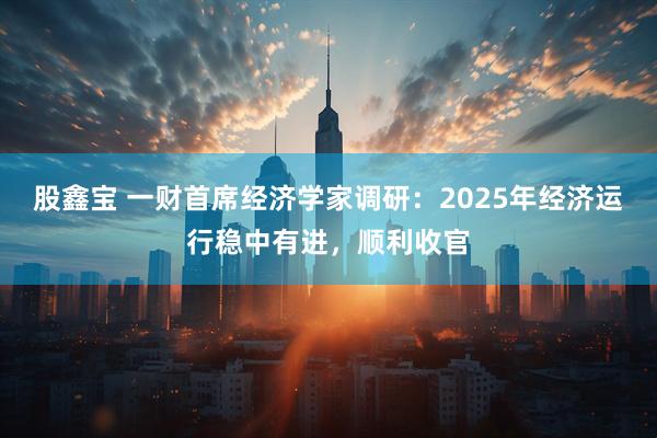 股鑫宝 一财首席经济学家调研：2025年经济运行稳中有进，顺利收官