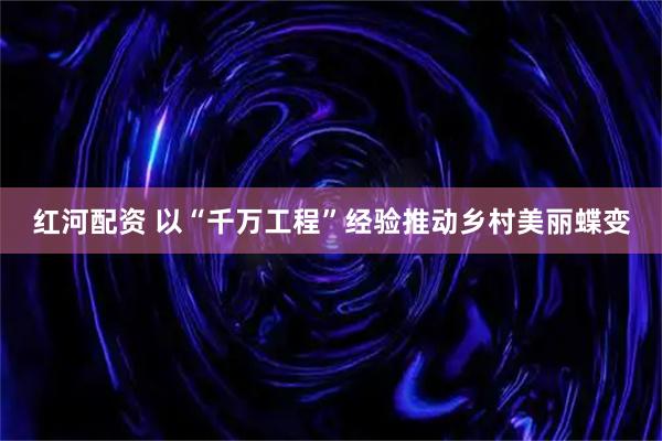 红河配资 以“千万工程”经验推动乡村美丽蝶变
