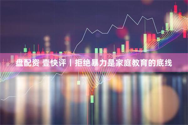 盘配资 壹快评丨拒绝暴力是家庭教育的底线