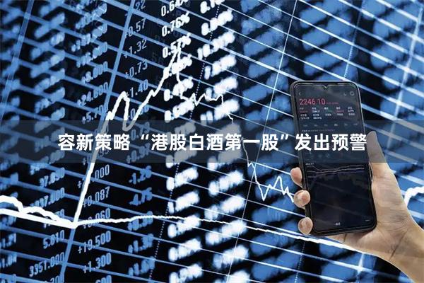 容新策略 “港股白酒第一股”发出预警