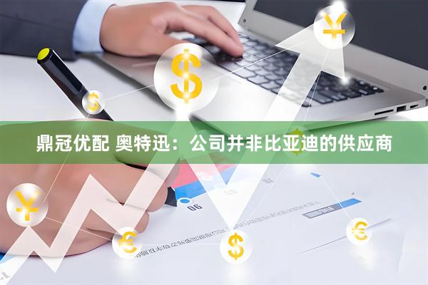 鼎冠优配 奥特迅：公司并非比亚迪的供应商