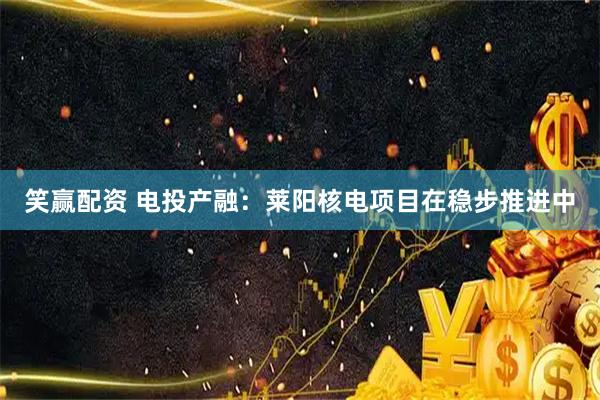 笑赢配资 电投产融：莱阳核电项目在稳步推进中