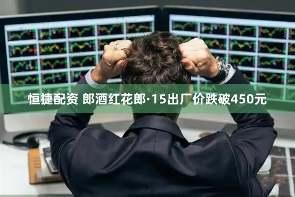 恒捷配资 郎酒红花郎·15出厂价跌破450元