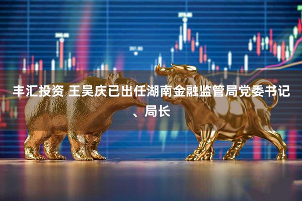 丰汇投资 王吴庆已出任湖南金融监管局党委书记、局长