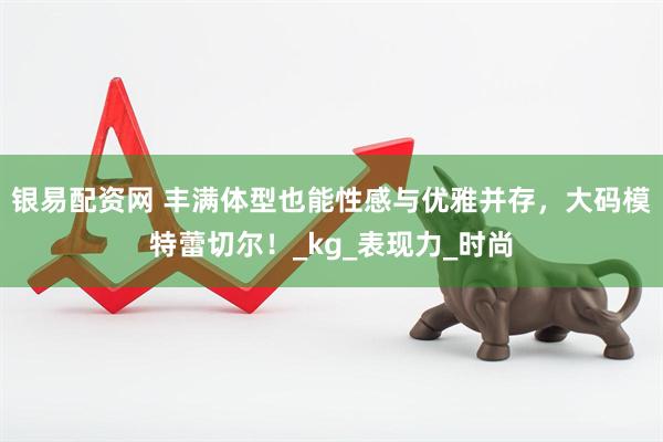 银易配资网 丰满体型也能性感与优雅并存，大码模特蕾切尔！_kg_表现力_时尚