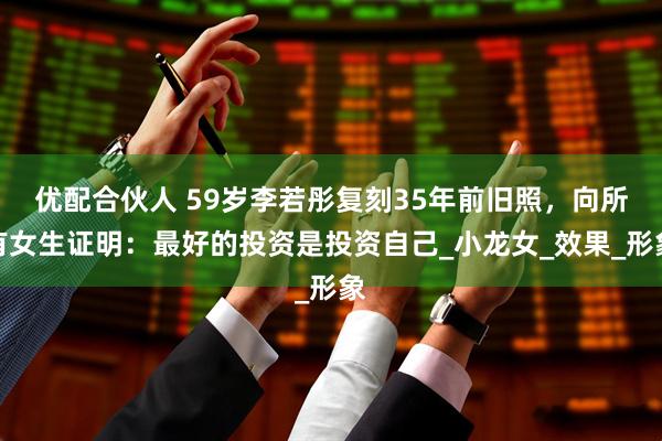 优配合伙人 59岁李若彤复刻35年前旧照，向所有女生证明：最好的投资是投资自己_小龙女_效果_形象