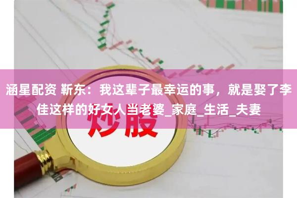 涵星配资 靳东：我这辈子最幸运的事，就是娶了李佳这样的好女人当老婆_家庭_生活_夫妻