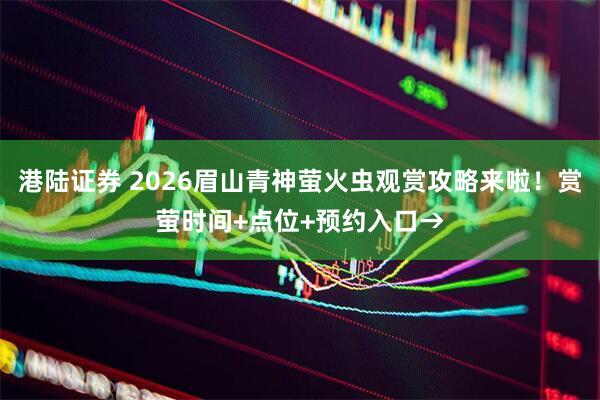 港陆证券 2026眉山青神萤火虫观赏攻略来啦！赏萤时间+点位+预约入口→