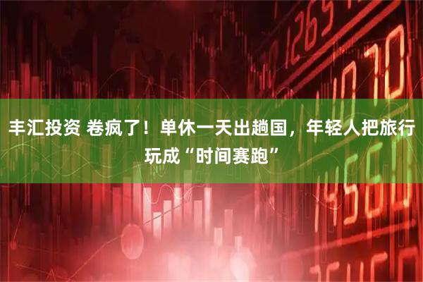 丰汇投资 卷疯了！单休一天出趟国，年轻人把旅行玩成“时间赛跑”