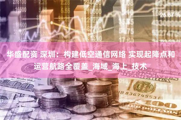 华盛配资 深圳：构建低空通信网络 实现起降点和运营航路全覆盖_海域_海上_技术