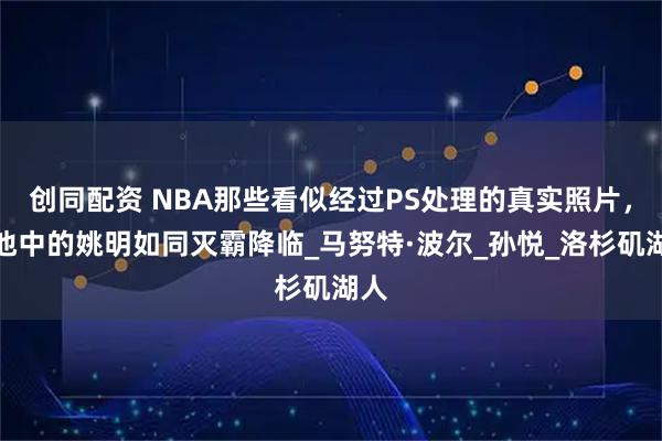 创同配资 NBA那些看似经过PS处理的真实照片，泳池中的姚明如同灭霸降临_马努特·波尔_孙悦_洛杉矶湖人
