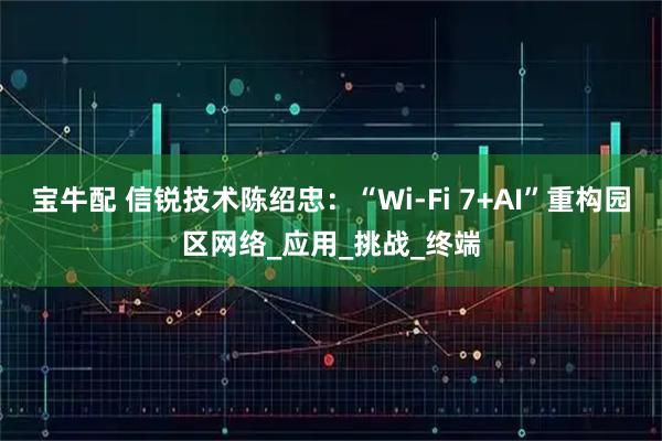 宝牛配 信锐技术陈绍忠：“Wi-Fi 7+AI”重构园区网络_应用_挑战_终端