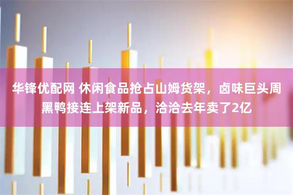 华锋优配网 休闲食品抢占山姆货架，卤味巨头周黑鸭接连上架新品，洽洽去年卖了2亿