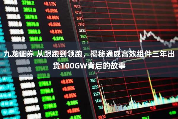 九龙证券 从跟跑到领跑，揭秘通威高效组件三年出货100GW背后的故事
