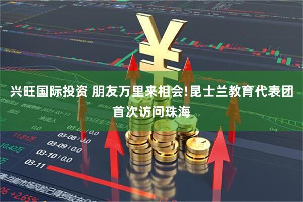 兴旺国际投资 朋友万里来相会!昆士兰教育代表团首次访问珠海