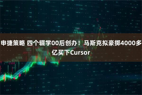 申捷策略 四个辍学00后创办！马斯克拟豪掷4000多亿买下Cursor