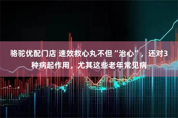 骆驼优配门店 速效救心丸不但“治心”，还对3种病起作用，尤其这些老年常见病