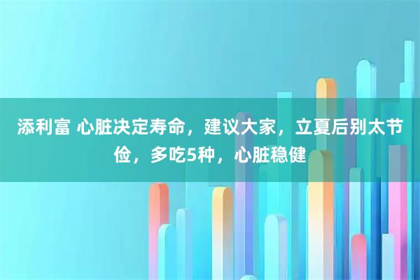 添利富 心脏决定寿命，建议大家，立夏后别太节俭，多吃5种，心脏稳健